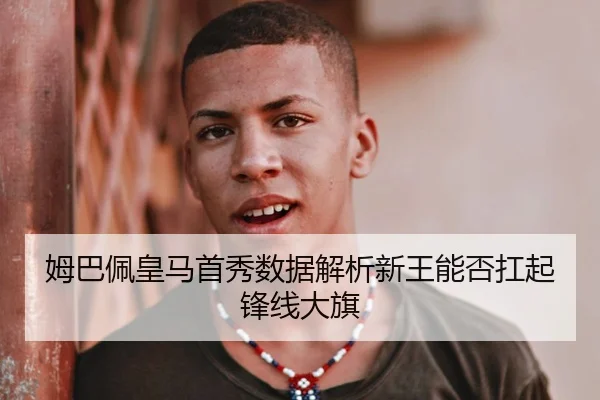 姆巴佩皇马首秀数据解析新王能否扛起锋线大旗