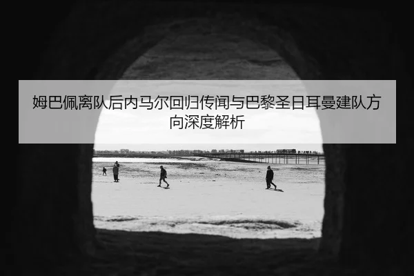 姆巴佩离队后内马尔回归传闻与巴黎圣日耳曼建队方向深度解析