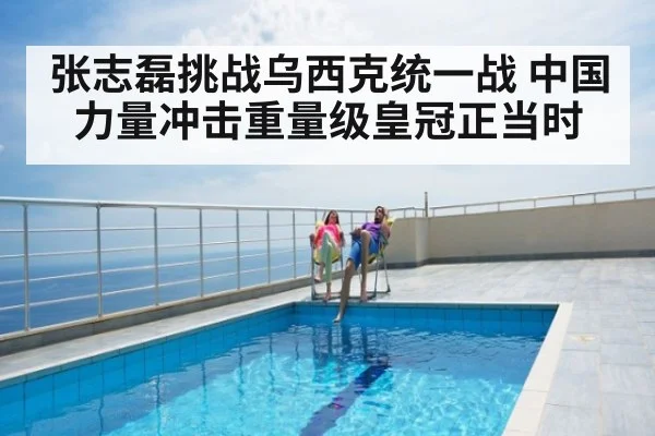 张志磊挑战乌西克统一战 中国力量冲击重量级皇冠正当时