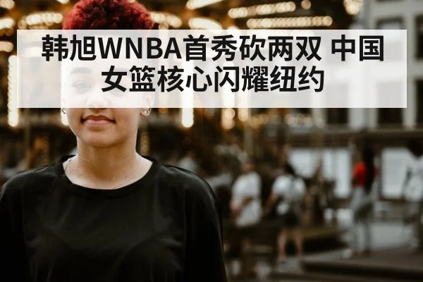 韩旭WNBA首秀砍两双 中国女篮核心闪耀纽约