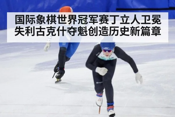 国际象棋世界冠军赛丁立人卫冕失利古克什夺魁创造历史新篇章